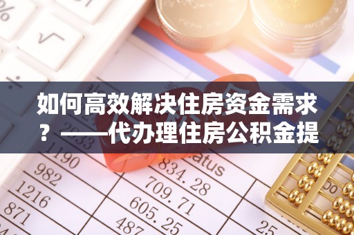 宝应县如何高效解决住房资金需求？——代办理住房公积金提取服务全解析