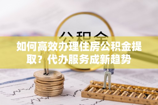 宝应县如何高效办理住房公积金提取？代办服务成新趋势
